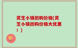 灵芝小镇团购价格(灵芝小镇团购价格大优惠！)