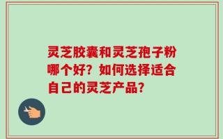 灵芝胶囊和灵芝孢子粉哪个好？如何选择适合自己的灵芝产品？