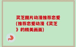 灵芝图片动漫推荐恋爱(推荐恋爱动漫《灵芝》的精美画面)