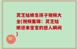 灵芝姑娘生孩子视频大全(视频集锦：灵芝姑娘迎来宝宝的感人瞬间)