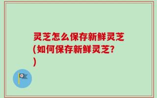 灵芝怎么保存新鲜灵芝(如何保存新鲜灵芝？)