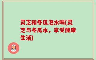 灵芝和冬瓜泡水喝(灵芝与冬瓜水，享受健康生活)