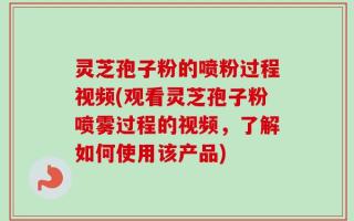 灵芝孢子粉的喷粉过程视频(观看灵芝孢子粉喷雾过程的视频，了解如何使用该产品)