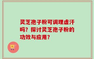 灵芝孢子粉可调理虚汗吗？探讨灵芝孢子粉的功效与应用？