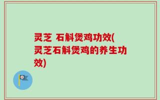 灵芝 石斛煲鸡功效(灵芝石斛煲鸡的养生功效)