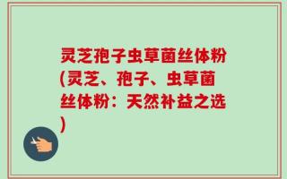 灵芝孢子虫草菌丝体粉(灵芝、孢子、虫草菌丝体粉：天然补益之选)