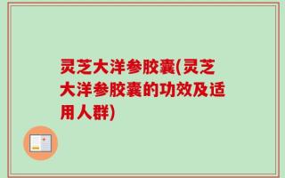 灵芝大洋参胶囊(灵芝大洋参胶囊的功效及适用人群)