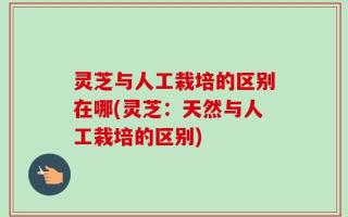 灵芝与人工栽培的区别在哪(灵芝：天然与人工栽培的区别)