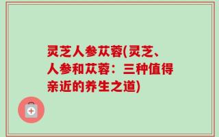 灵芝人参苁蓉(灵芝、人参和苁蓉：三种值得亲近的养生之道)