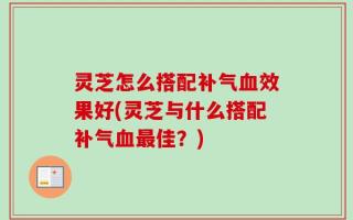 灵芝怎么搭配补气血效果好(灵芝与什么搭配补气血最佳？)