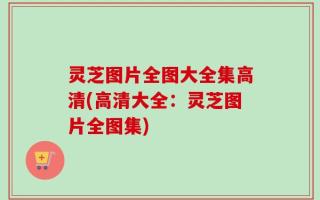 灵芝图片全图大全集高清(高清大全：灵芝图片全图集)