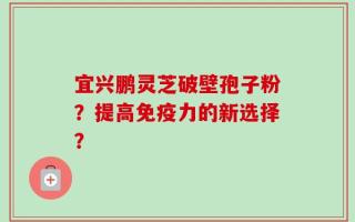 宜兴鹏灵芝破壁孢子粉？提高免疫力的新选择？