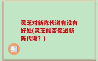 灵芝对新陈代谢有没有好处(灵芝能否促进新陈代谢？)