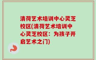 清荷艺术培训中心灵芝校区(清荷艺术培训中心灵芝校区：为孩子开启艺术之门)