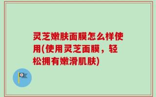 灵芝嫩肤面膜怎么样使用(使用灵芝面膜，轻松拥有嫩滑肌肤)