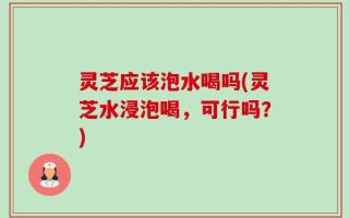 灵芝应该泡水喝吗(灵芝水浸泡喝，可行吗？)