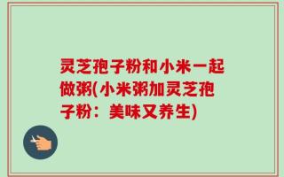 灵芝孢子粉和小米一起做粥(小米粥加灵芝孢子粉：美味又养生)