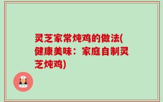 灵芝家常炖鸡的做法(健康美味：家庭自制灵芝炖鸡)