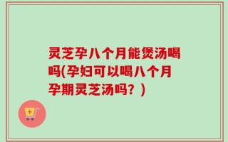 灵芝孕八个月能煲汤喝吗(孕妇可以喝八个月孕期灵芝汤吗？)