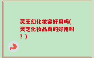 灵芝幻化妆容好用吗(灵芝化妆品真的好用吗？)