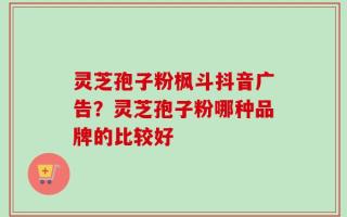 灵芝孢子粉枫斗抖音广告？灵芝孢子粉哪种品牌的比较好