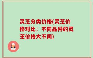 灵芝分类价格(灵芝价格对比：不同品种的灵芝价格大不同)