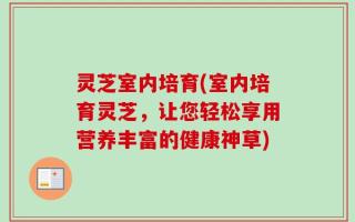 灵芝室内培育(室内培育灵芝，让您轻松享用营养丰富的健康神草)