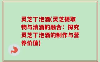 灵芝丁泡酒(灵芝提取物与清酒的融合：探究灵芝丁泡酒的制作与营养价值)