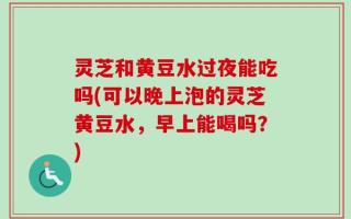 灵芝和黄豆水过夜能吃吗(可以晚上泡的灵芝黄豆水，早上能喝吗？)