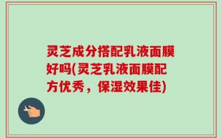 灵芝成分搭配乳液面膜好吗(灵芝乳液面膜配方优秀，保湿效果佳)