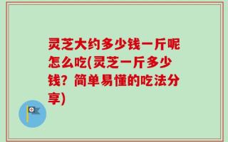 灵芝大约多少钱一斤呢怎么吃(灵芝一斤多少钱？简单易懂的吃法分享)