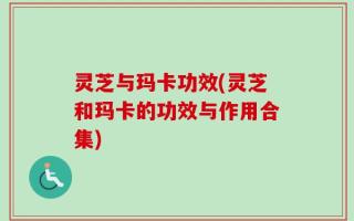 灵芝与玛卡功效(灵芝和玛卡的功效与作用合集)