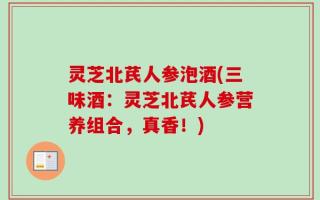 灵芝北芪人参泡酒(三味酒：灵芝北芪人参营养组合，真香！)