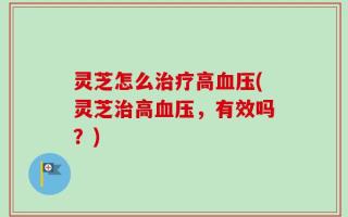 灵芝怎么治疗高血压(灵芝治高血压，有效吗？)