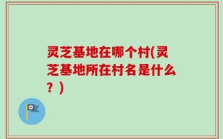 灵芝基地在哪个村(灵芝基地所在村名是什么？)