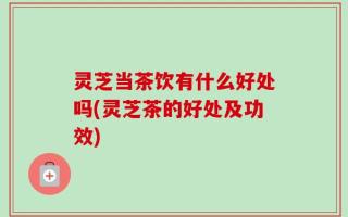 灵芝当茶饮有什么好处吗(灵芝茶的好处及功效)