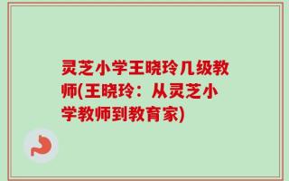 灵芝小学王晓玲几级教师(王晓玲：从灵芝小学教师到教育家)