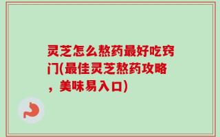 灵芝怎么熬药最好吃窍门(最佳灵芝熬药攻略，美味易入口)