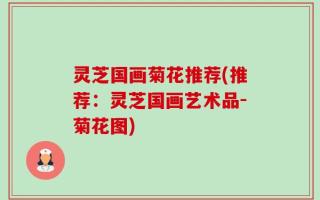 灵芝国画菊花推荐(推荐：灵芝国画艺术品-菊花图)