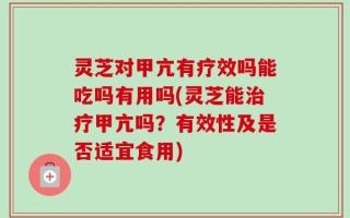 灵芝对甲亢有疗效吗能吃吗有用吗(灵芝能治疗甲亢吗？有效性及是否适宜食用)