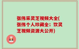 张伟采灵芝视频大全(张伟个人珍藏全；饮灵芝视频资源大公开)