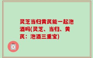 灵芝当归黄芪能一起泡酒吗(灵芝、当归、黄芪：泡酒三重宝)