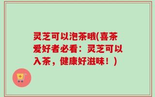 灵芝可以泡茶哦(喜茶爱好者必看：灵芝可以入茶，健康好滋味！)