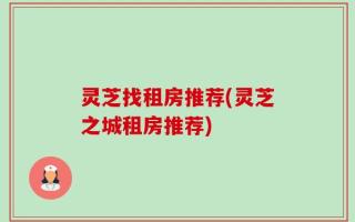 灵芝找租房推荐(灵芝之城租房推荐)