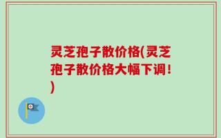 灵芝孢子散价格(灵芝孢子散价格大幅下调！)