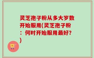 灵芝孢子粉从多大岁数开始服用(灵芝孢子粉：何时开始服用最好？)