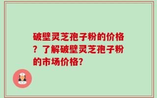 破壁灵芝孢子粉的价格？了解破壁灵芝孢子粉的市场价格？