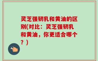 灵芝强韧乳和黄油的区别(对比：灵芝强韧乳和黄油，你更适合哪个？)