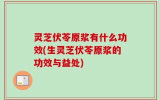 灵芝伏苓原浆有什么功效(生灵芝伏苓原浆的功效与益处)