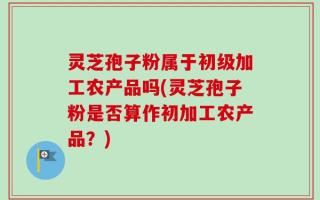 灵芝孢子粉属于初级加工农产品吗(灵芝孢子粉是否算作初加工农产品？)